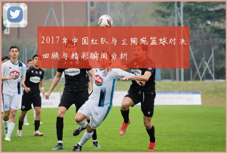 2017年中国红队与立陶宛篮球对决回顾与精彩瞬间分析