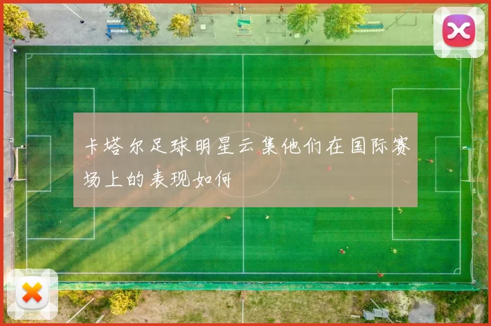卡塔尔足球明星云集他们在国际赛场上的表现如何