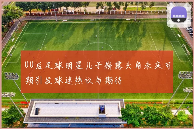 00后足球明星儿子崭露头角未来可期引发球迷热议与期待