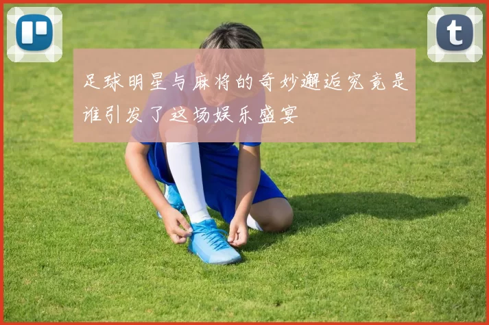 足球明星与麻将的奇妙邂逅究竟是谁引发了这场娱乐盛宴