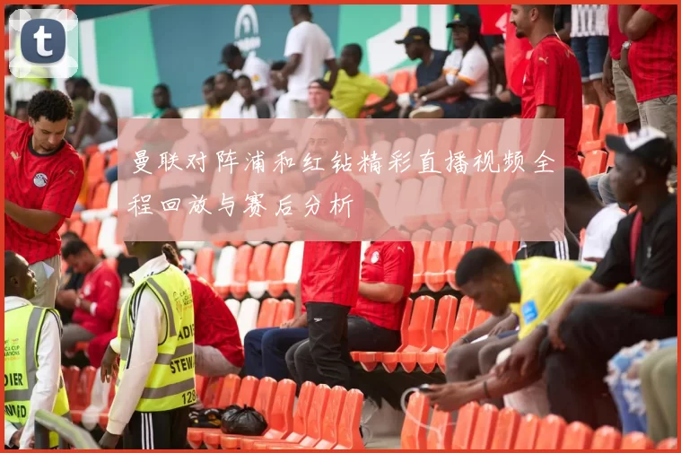 曼联对阵浦和红钻精彩直播视频全程回放与赛后分析