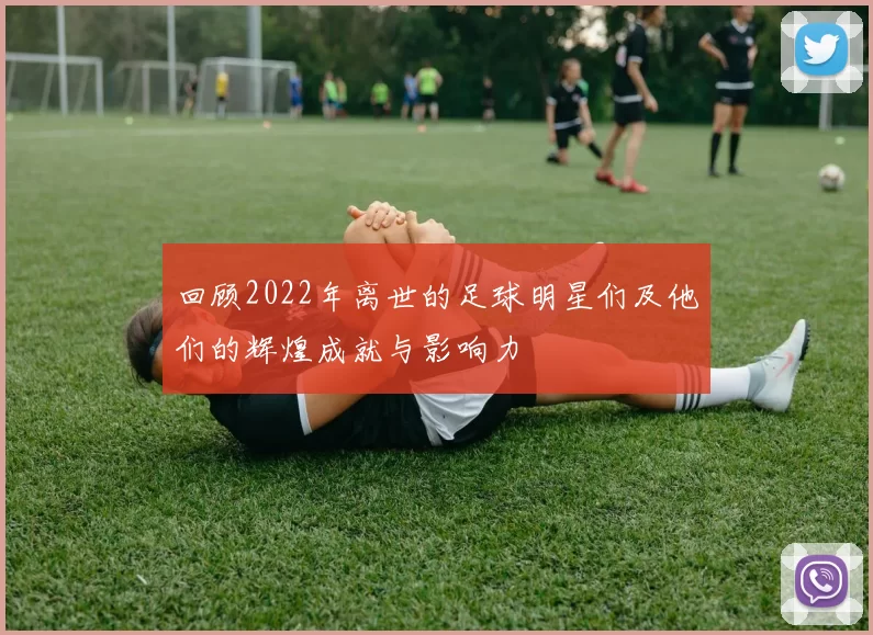 回顾2022年离世的足球明星们及他们的辉煌成就与影响力