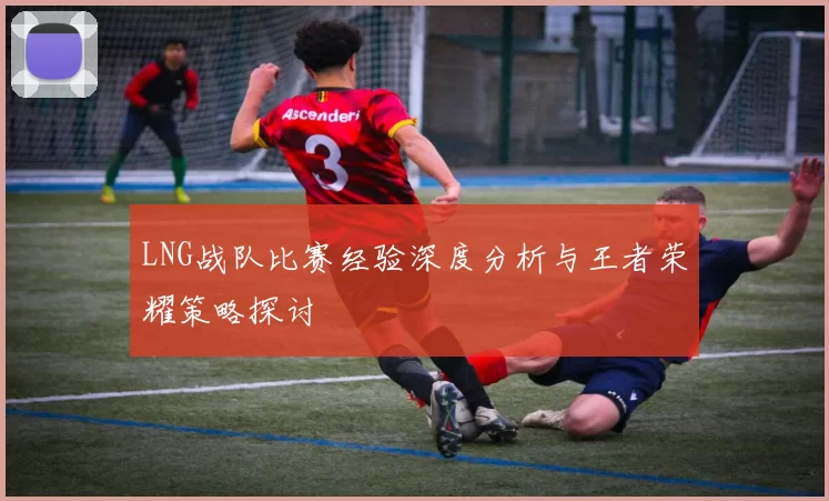 LNG战队比赛经验深度分析与王者荣耀策略探讨