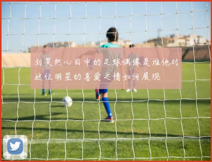 刘昊然心目中的足球偶像是谁他对这位明星的喜爱之情如何展现