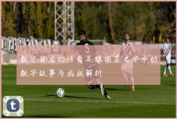 数字背后的传奇足球明星名字中的数字故事与成就解析