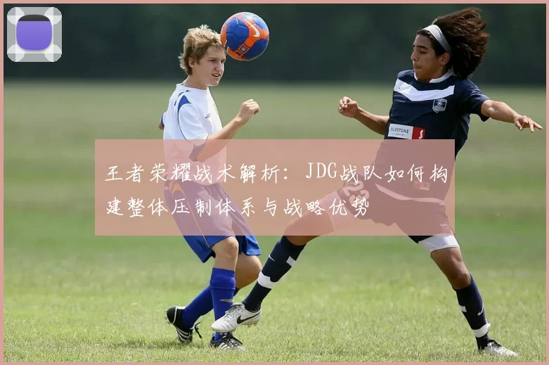 王者荣耀战术解析：JDG战队如何构建整体压制体系与战略优势