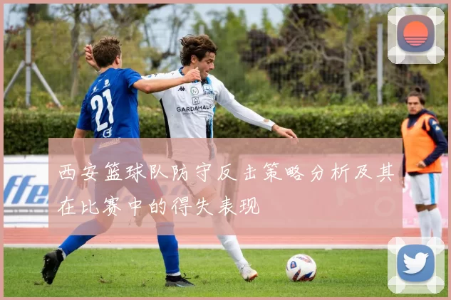 西安篮球队防守反击策略分析及其在比赛中的得失表现