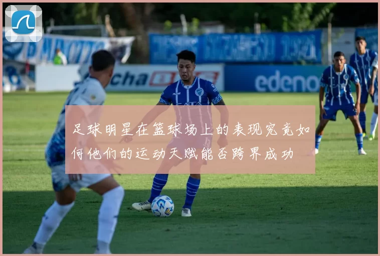 足球明星在篮球场上的表现究竟如何他们的运动天赋能否跨界成功