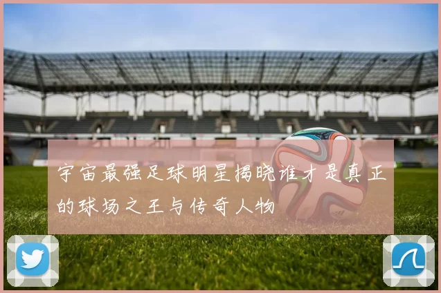 宇宙最强足球明星揭晓谁才是真正的球场之王与传奇人物