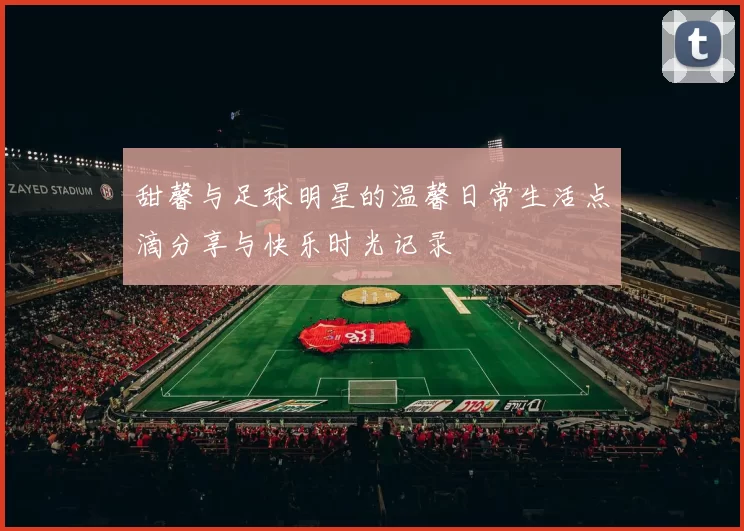 甜馨与足球明星的温馨日常生活点滴分享与快乐时光记录