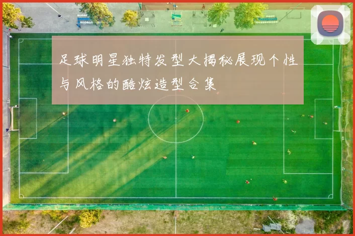 足球明星独特发型大揭秘展现个性与风格的酷炫造型合集