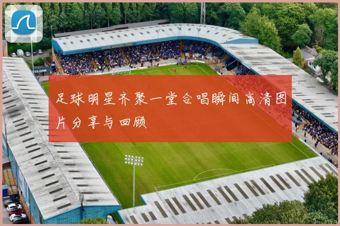 足球明星齐聚一堂合唱瞬间高清图片分享与回顾