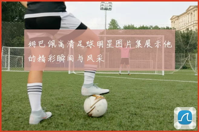 姆巴佩高清足球明星图片集展示他的精彩瞬间与风采