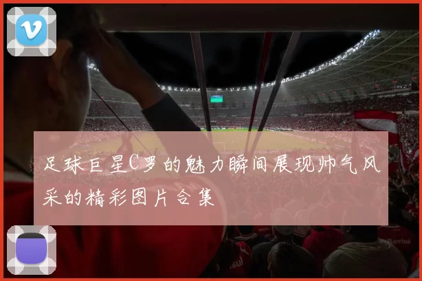 足球巨星C罗的魅力瞬间展现帅气风采的精彩图片合集
