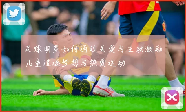 足球明星如何通过关爱与互动激励儿童追逐梦想与热爱运动