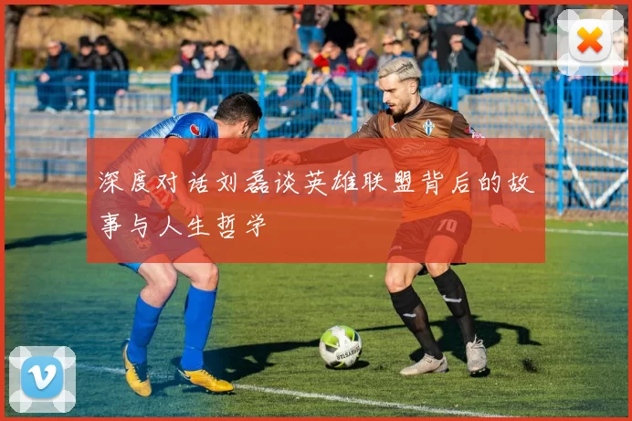 深度对话刘磊谈英雄联盟背后的故事与人生哲学