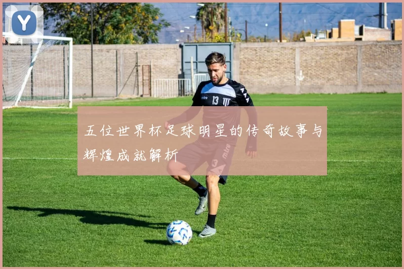 五位世界杯足球明星的传奇故事与辉煌成就解析