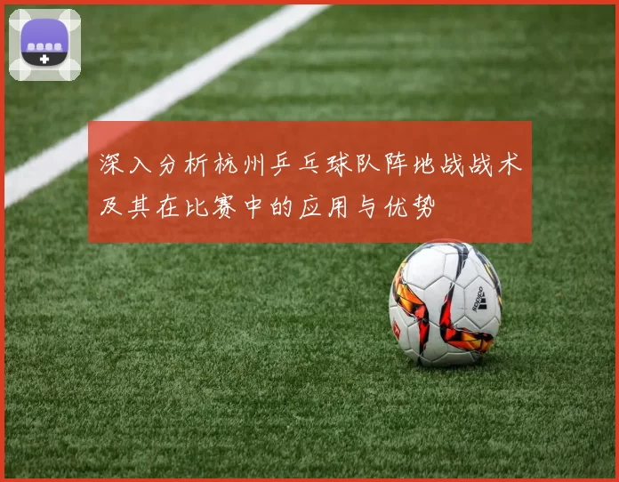 深入分析杭州乒乓球队阵地战战术及其在比赛中的应用与优势