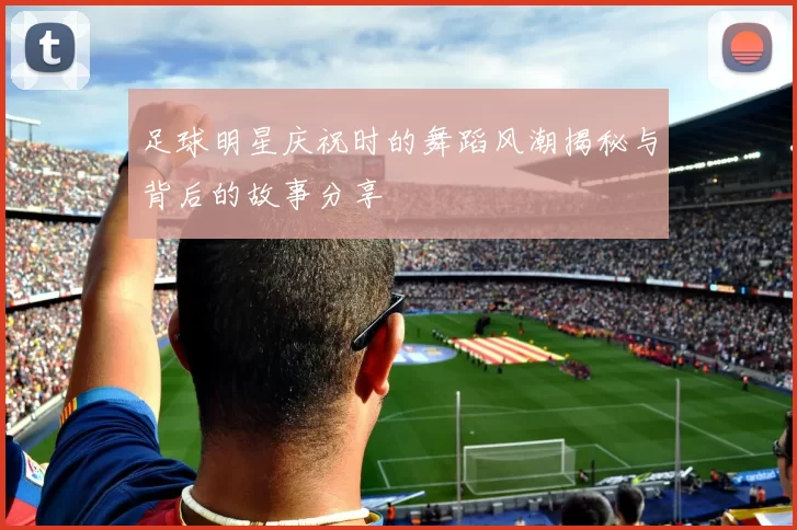 足球明星庆祝时的舞蹈风潮揭秘与背后的故事分享