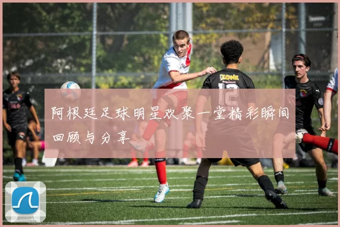 阿根廷足球明星欢聚一堂精彩瞬间回顾与分享