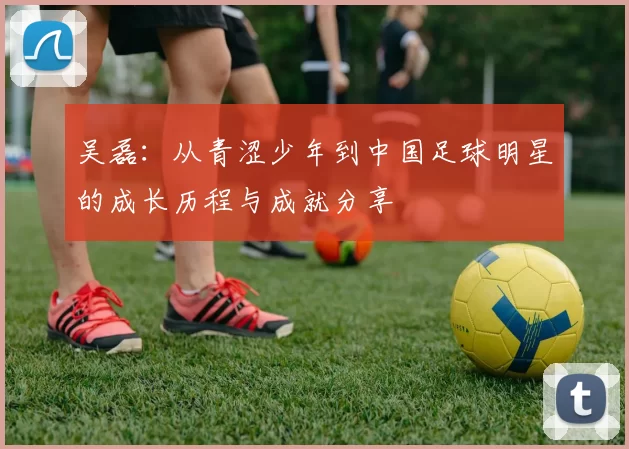 吴磊:从青涩少年到中国足球明星的成长历程与成就分享