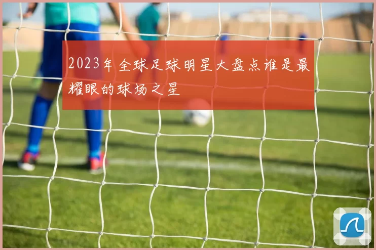 2023年全球足球明星大盘点谁是最耀眼的球场之星