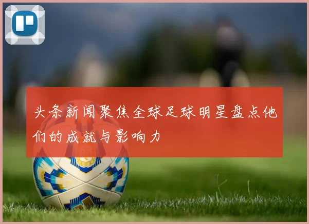 头条新闻聚焦全球足球明星盘点他们的成就与影响力