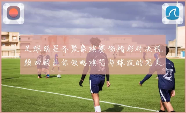 足球明星齐聚象棋赛场精彩对决视频回顾让你领略棋艺与球技的完美结合