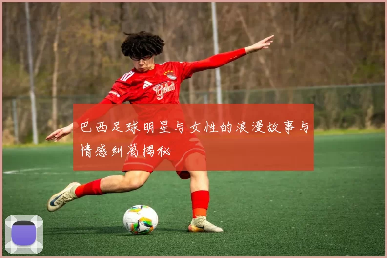 巴西足球明星与女性的浪漫故事与情感纠葛揭秘
