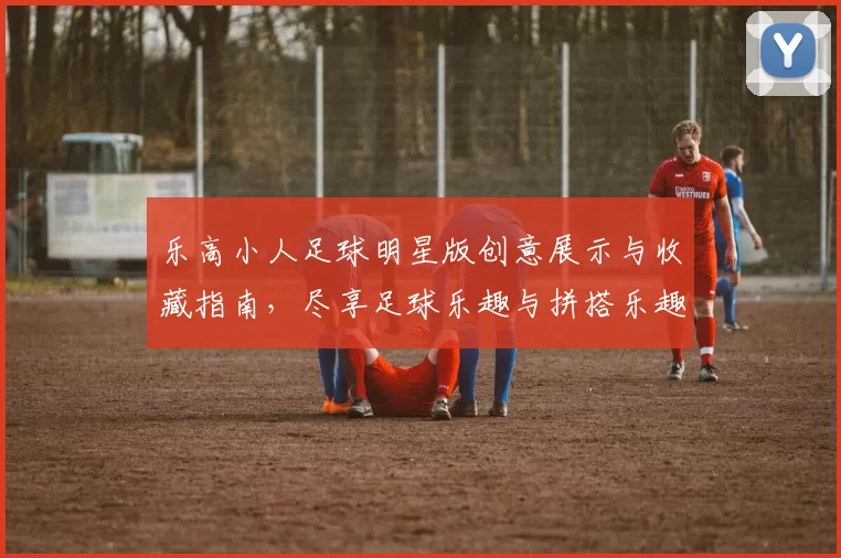 乐高小人足球明星版创意展示与收藏指南，尽享足球乐趣与拼搭乐趣