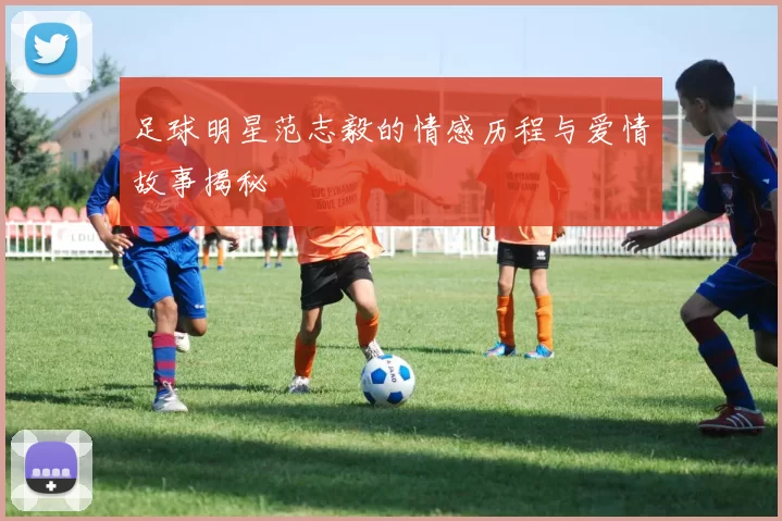 足球明星范志毅的情感历程与爱情故事揭秘