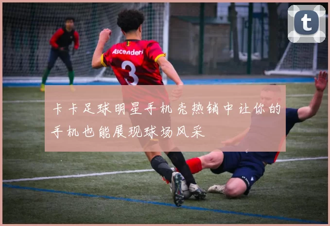 卡卡足球明星手机壳热销中让你的手机也能展现球场风采