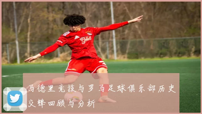 马德里竞技与罗马足球俱乐部历史交锋回顾与分析