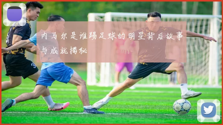 内马尔是谁踢足球的明星背后故事与成就揭秘