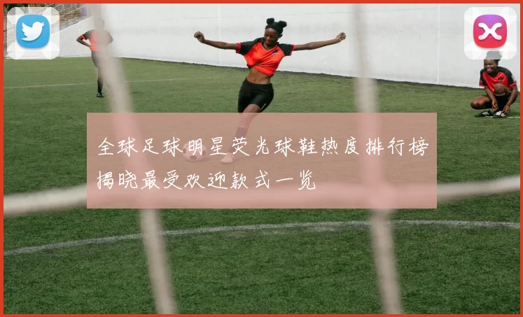 全球足球明星荧光球鞋热度排行榜揭晓最受欢迎款式一览