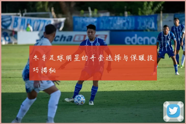 冬季足球明星的手套选择与保暖技巧揭秘