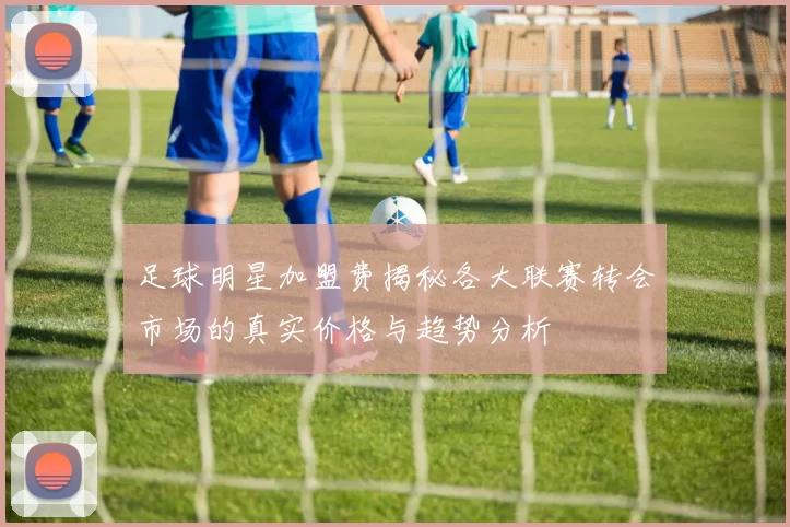 足球明星加盟费揭秘各大联赛转会市场的真实价格与趋势分析