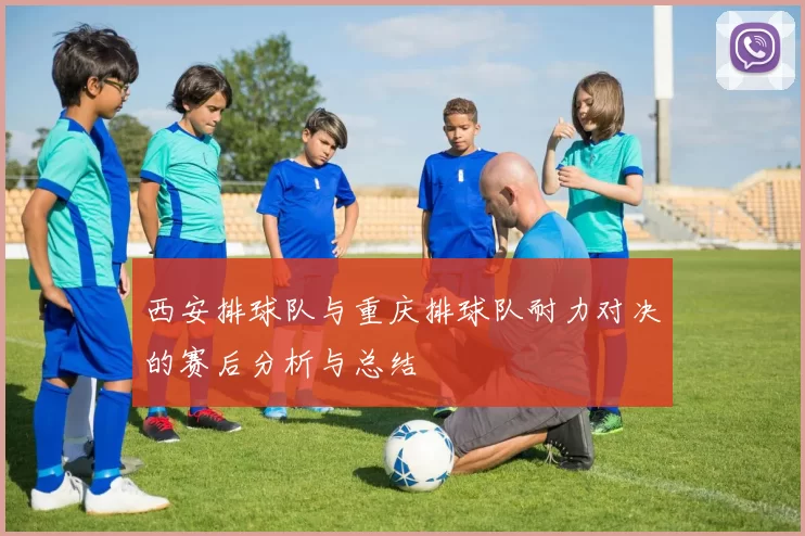 西安排球队与重庆排球队耐力对决的赛后分析与总结