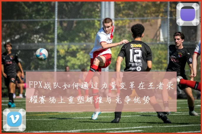 FPX战队如何通过力量变革在王者荣耀赛场上重塑辉煌与竞争优势