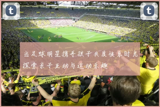 当足球明星携手孩子共度快乐时光探索亲子互动与运动乐趣