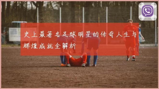 史上最著名足球明星的传奇人生与辉煌成就全解析
