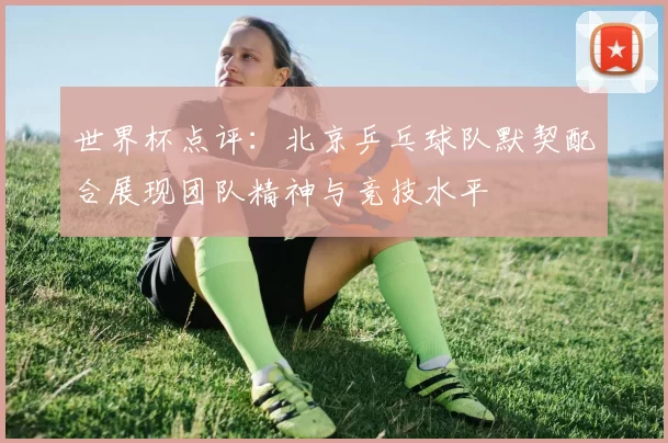世界杯点评：北京乒乓球队默契配合展现团队精神与竞技水平