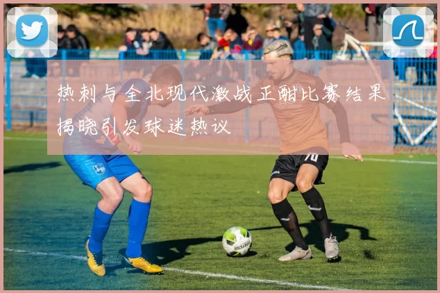 热刺与全北现代激战正酣比赛结果揭晓引发球迷热议