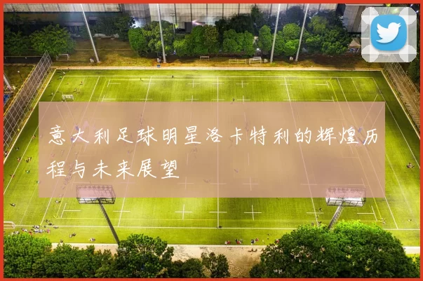 意大利足球明星洛卡特利的辉煌历程与未来展望