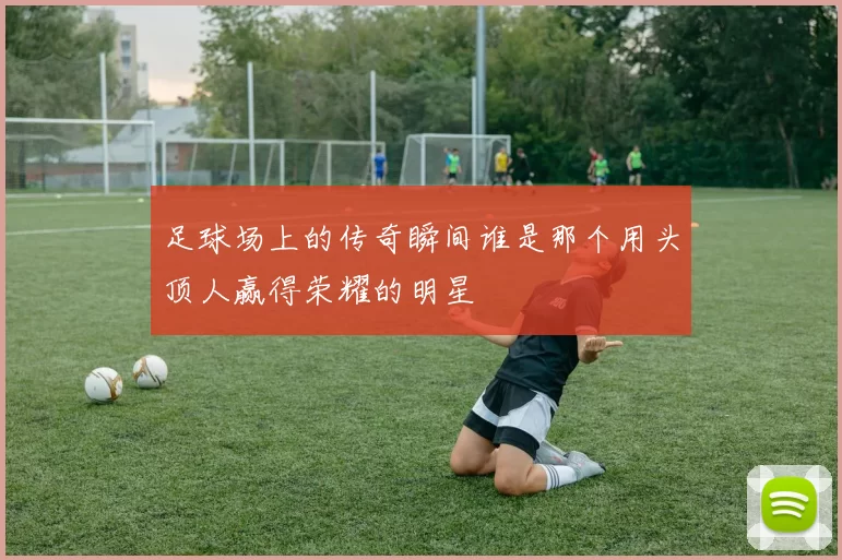 足球场上的传奇瞬间谁是那个用头顶人赢得荣耀的明星