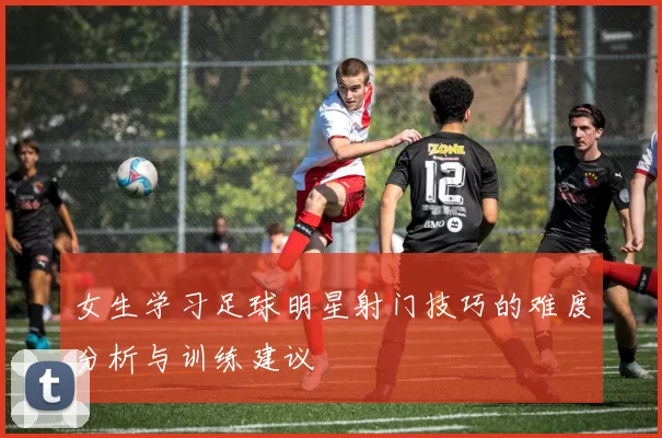 女生学习足球明星射门技巧的难度分析与训练建议
