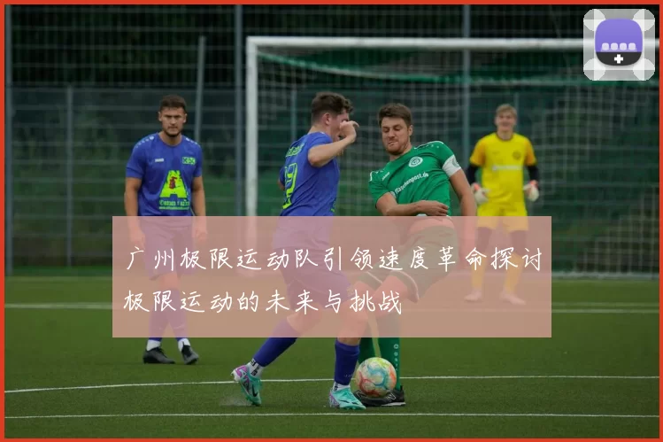 广州极限运动队引领速度革命探讨极限运动的未来与挑战