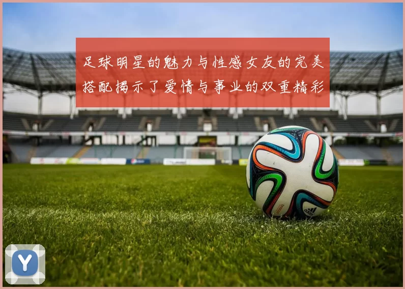 足球明星的魅力与性感女友的完美搭配揭示了爱情与事业的双重精彩