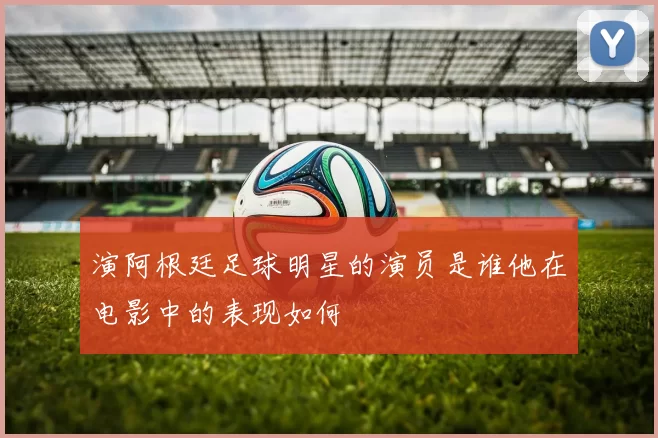 演阿根廷足球明星的演员是谁他在电影中的表现如何