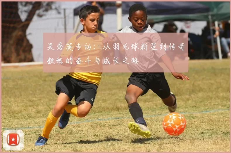 吴秀英专访：从羽毛球新星到传奇教练的奋斗与成长之路